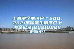 上海留学生落户＊500，2021年留学生用落户上海全记录[20210824更新中]
