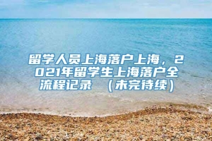 留学人员上海落户上海，2021年留学生上海落户全流程记录 （未完待续）