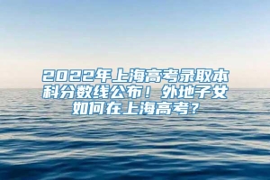 2022年上海高考录取本科分数线公布！外地子女如何在上海高考？