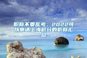 职称不要乱考；2022可以申请上海积分的职称汇总