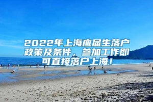 2022年上海应届生落户政策及条件，参加工作即可直接落户上海！
