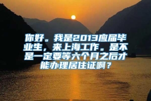 你好。我是2013应届毕业生，来上海工作。是不是一定要等六个月之后才能办理居住证啊？