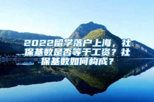 2022留学落户上海，社保基数是否等于工资？社保基数如何构成？