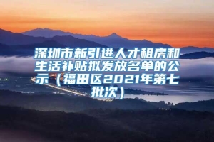深圳市新引进人才租房和生活补贴拟发放名单的公示（福田区2021年第七批次）