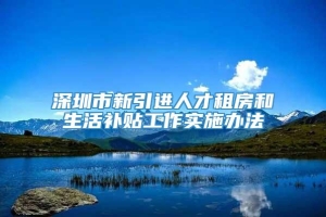深圳市新引进人才租房和生活补贴工作实施办法
