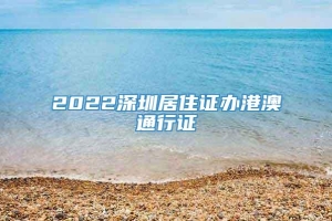 2022深圳居住证办港澳通行证