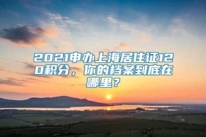 2021申办上海居住证120积分，你的档案到底在哪里？