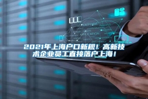 2021年上海户口新规！高新技术企业员工直接落户上海！