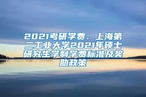 2021考研学费：上海第二工业大学2021年硕士研究生学制学费标准及奖助政策