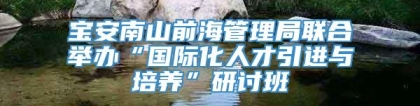 宝安南山前海管理局联合举办“国际化人才引进与培养”研讨班