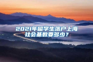 2021年留学生落户上海社会基数要多少？