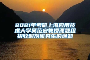 2021年考研上海应用技术大学吴范宏教授课题组招收调剂研究生的通知
