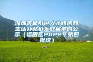 深圳市新引进人才租房和生活补贴拟发放名单的公示（福田区2022年第四批次）