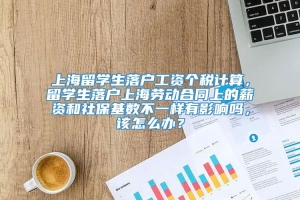 上海留学生落户工资个税计算，留学生落户上海劳动合同上的薪资和社保基数不一样有影响吗，该怎么办？