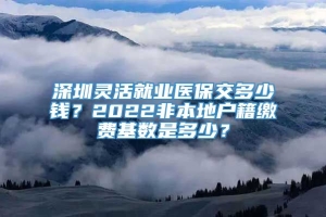 深圳灵活就业医保交多少钱？2022非本地户籍缴费基数是多少？