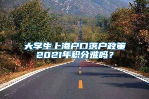大学生上海户口落户政策2021年积分难吗？
