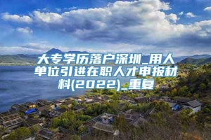 大专学历落户深圳_用人单位引进在职人才申报材料(2022)_重复