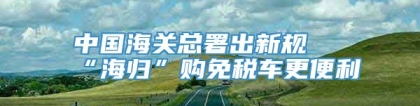 中国海关总署出新规 “海归”购免税车更便利