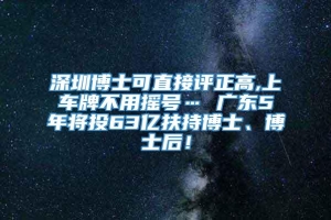 深圳博士可直接评正高,上车牌不用摇号… 广东5年将投63亿扶持博士、博士后！