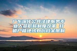 广东深化公共法律服务专业人员职称制度改革 打破户籍地域身份档案限制