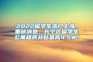 2022留学生落户上海，重磅消息，长宁区留学生公寓租房补贴最高4.5W！