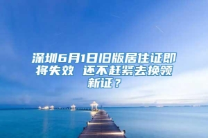 深圳6月1日旧版居住证即将失效 还不赶紧去换领新证？