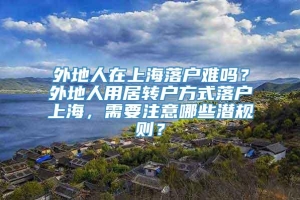 外地人在上海落户难吗？外地人用居转户方式落户上海，需要注意哪些潜规则？