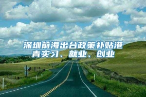 深圳前海出台政策补贴港青实习、就业、创业
