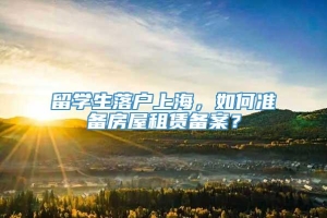 留学生落户上海，如何准备房屋租赁备案？