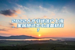 2022人才引进落户上海，家属随迁怎么准备材料？