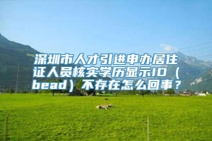 深圳市人才引进申办居住证人员核实学历显示ID（bead）不存在怎么回事？