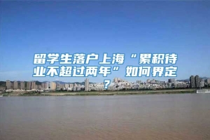 留学生落户上海“累积待业不超过两年”如何界定？