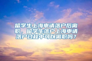 留学生上海申请落户后离职，留学生落户上海申请落户过程中可以离职吗？