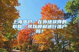 上海落户：在外地获得的职称，可以顺利进行落户吗？