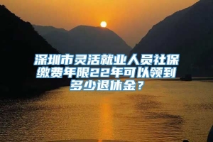 深圳市灵活就业人员社保缴费年限22年可以领到多少退休金？