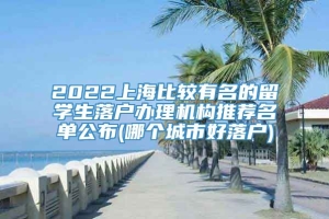 2022上海比较有名的留学生落户办理机构推荐名单公布(哪个城市好落户)