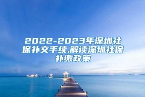 2022-2023年深圳社保补交手续,解读深圳社保补缴政策