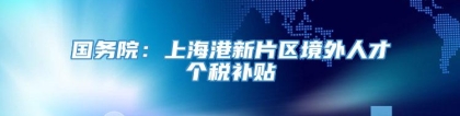 国务院：上海港新片区境外人才个税补贴