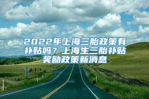 2022年上海三胎政策有补贴吗？上海生三胎补贴奖励政策新消息