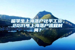 留学生上海落户社平工资，2021年上海落户流程时间？