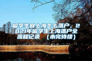 留学生回上海怎么落户，2021年留学生上海落户全流程记录 （未完待续）