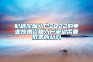 职称深圳入户2022的专业技术资格入户深圳需要准备的材料