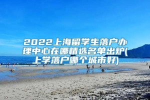 2022上海留学生落户办理中心在哪精选名单出炉(上学落户哪个城市好)