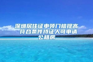 深圳居住证申领门槛提高 符合条件持证人可申请公租房