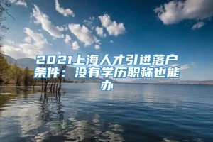 2021上海人才引进落户条件：没有学历职称也能办