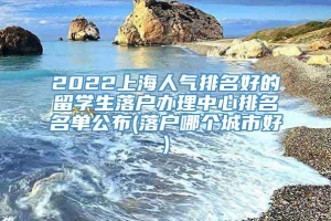 2022上海人气排名好的留学生落户办理中心排名名单公布(落户哪个城市好)