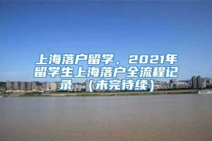 上海落户留学，2021年留学生上海落户全流程记录 （未完待续）