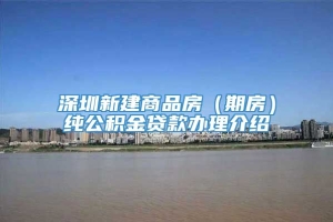 深圳新建商品房（期房）纯公积金贷款办理介绍
