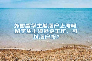 外国留学生能落户上海吗，留学生上海外企工作，可以落户吗？