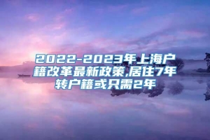 2022-2023年上海户籍改革最新政策,居住7年转户籍或只需2年